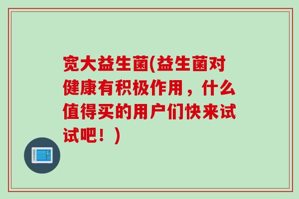 宽大益生菌(益生菌对健康有积极作用，什么值得买的用户们快来试试吧！)