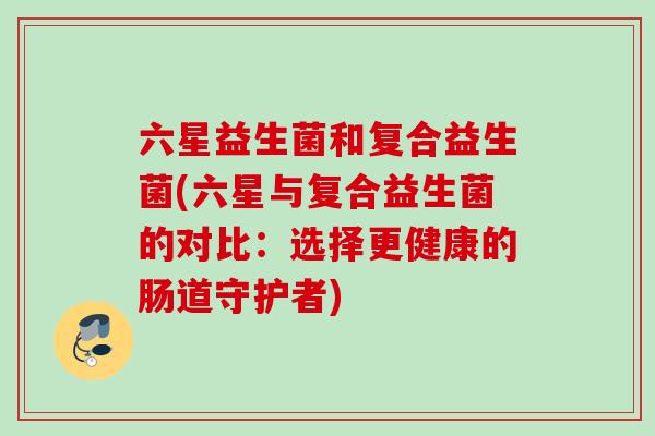 六星益生菌和复合益生菌(六星与复合益生菌的对比：选择更健康的肠道守护者)