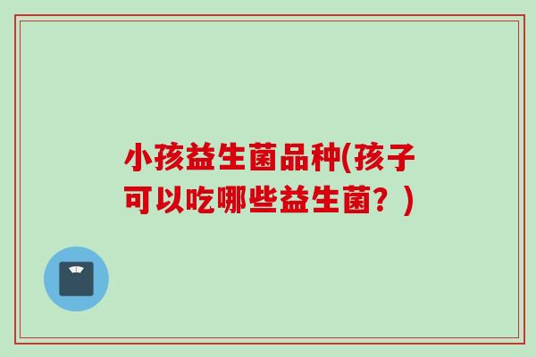 小孩益生菌品种(孩子可以吃哪些益生菌？)