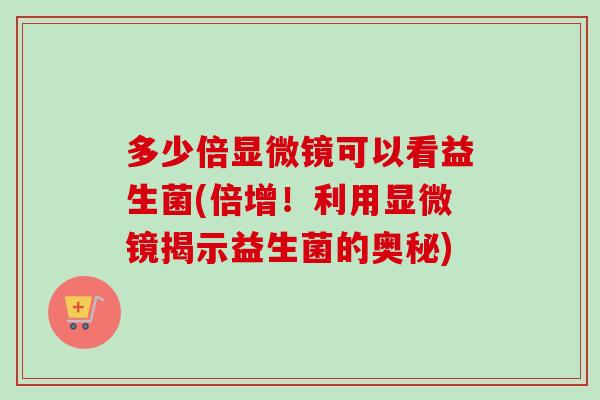 多少倍显微镜可以看益生菌(倍增！利用显微镜揭示益生菌的奥秘)