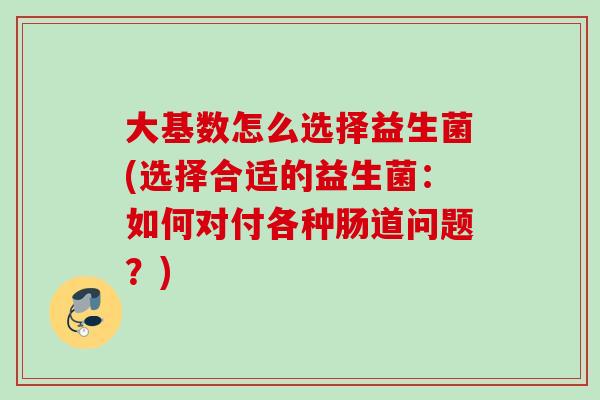 大基数怎么选择益生菌(选择合适的益生菌：如何对付各种肠道问题？)