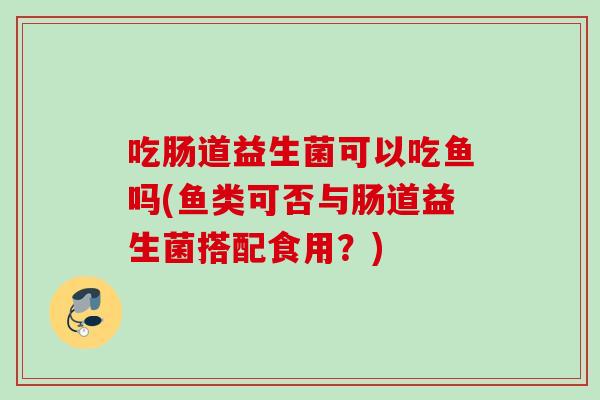 吃肠道益生菌可以吃鱼吗(鱼类可否与肠道益生菌搭配食用?) 吃肠道益生菌可以吃鱼吗(鱼类可否与肠道益生菌搭配食用?)