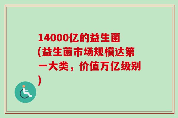 14000亿的益生菌(益生菌市场规模达第一大类，价值万亿级别)