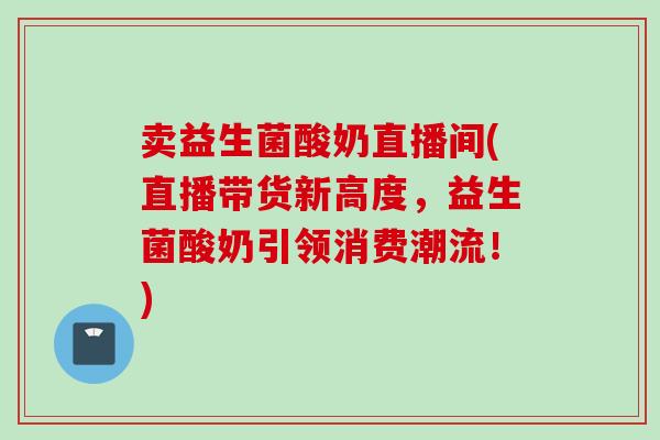 卖益生菌酸奶直播间(直播带货新高度,益生菌酸奶引领消费潮流!) 卖益生菌酸奶直播间(直播带货新高度,益生菌酸奶引领消费潮流!)