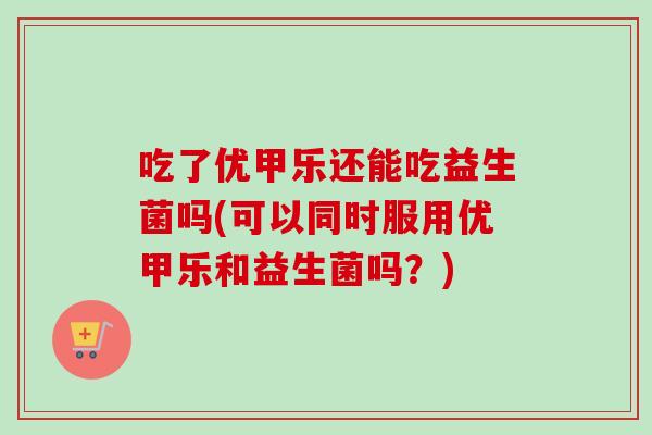 吃了优甲乐还能吃益生菌吗(可以同时服用优甲乐和益生菌吗？)