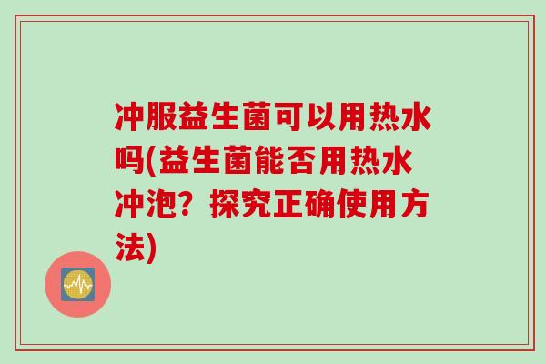 冲服益生菌可以用热水吗(益生菌能否用热水冲泡？探究正确使用方法)