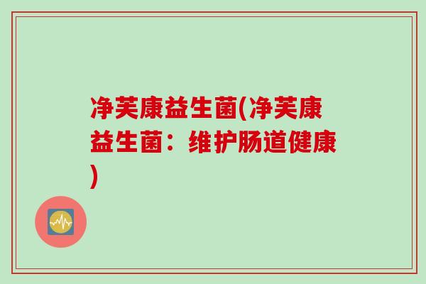 净芙康益生菌(净芙康益生菌：维护肠道健康)