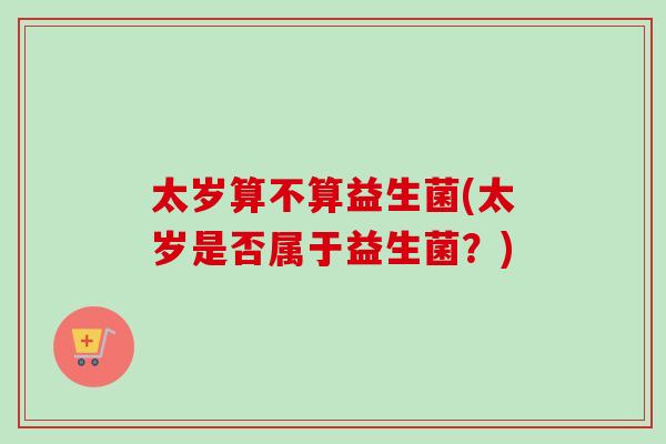 太岁算不算益生菌(太岁是否属于益生菌？)