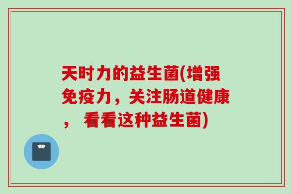 天时力的益生菌(增强免疫力，关注肠道健康， 看看这种益生菌)