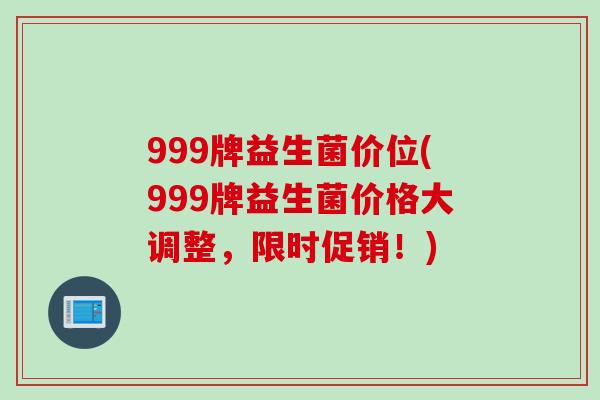 999牌益生菌价位(999牌益生菌价格大调整，限时促销！)