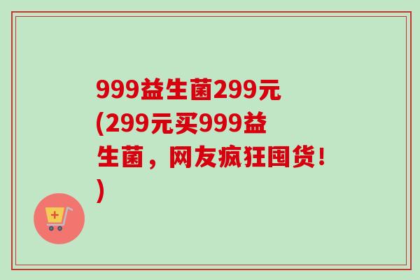 999益生菌299元(299元买999益生菌，网友疯狂囤货！)