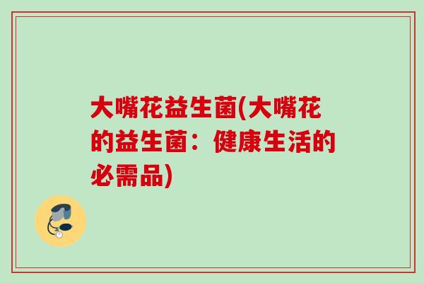 大嘴花益生菌(大嘴花的益生菌：健康生活的必需品)