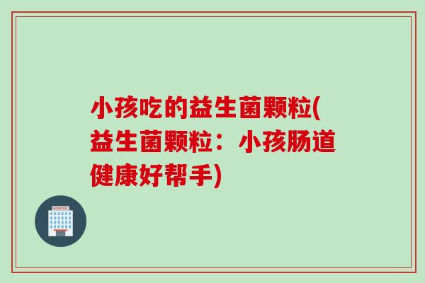 小孩吃的益生菌颗粒(益生菌颗粒：小孩肠道健康好帮手)
