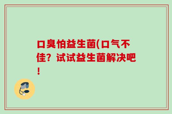 怕益生菌(口气不佳?试试益生菌解决吧! 怕益生菌(口气不佳?试试益生菌解决吧!