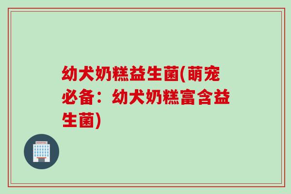 幼犬奶糕益生菌(萌宠必备:幼犬奶糕富含益生菌) 幼犬奶糕益生菌(萌宠必备:幼犬奶糕富含益生菌)