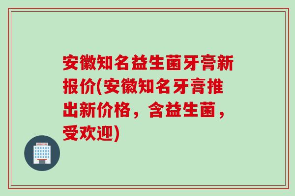 安徽知名益生菌牙膏新报价(安徽知名牙膏推出新价格，含益生菌，受欢迎)