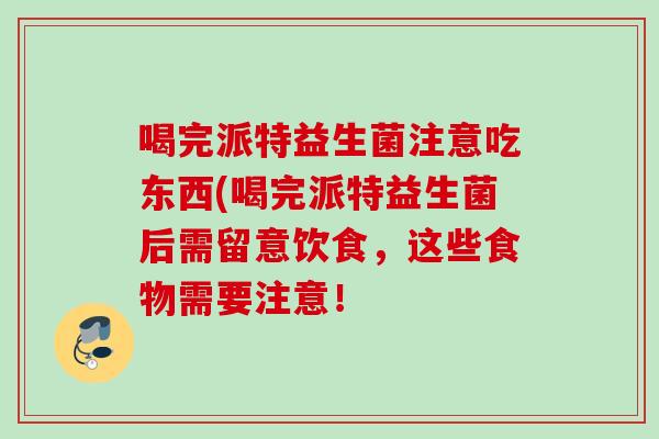 喝完派特益生菌注意吃东西(喝完派特益生菌后需留意饮食，这些食物需要注意！