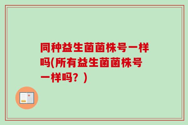同种益生菌菌株号一样吗(所有益生菌菌株号一样吗?) 同种益生菌菌株号一样吗(所有益生菌菌株号一样吗?)