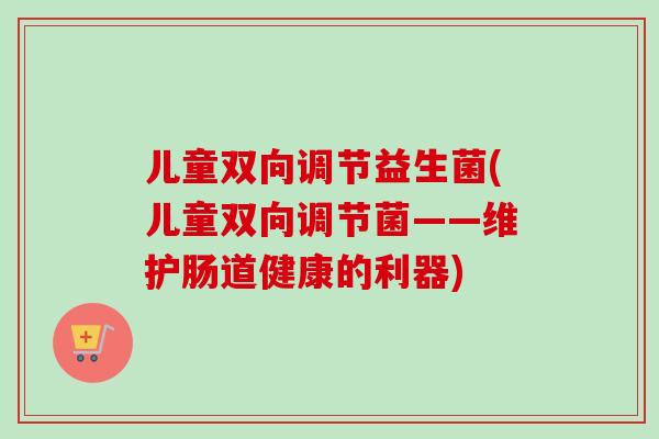 儿童双向调节益生菌(儿童双向调节菌——维护肠道健康的利器)