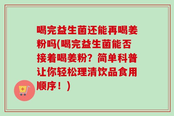 喝完益生菌还能再喝姜粉吗(喝完益生菌能否接着喝姜粉?简单科普让你轻松理清饮品食用顺序!) 喝完益生菌还能再喝姜粉吗(喝完益生菌能否接着喝姜粉?简单科普让你轻松理清饮品食用顺序!)