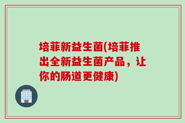 培菲新益生菌(培菲推出全新益生菌产品,让你的肠道更健康) 培菲新益生菌(培菲推出全新益生菌产品,让你的肠道更健康)