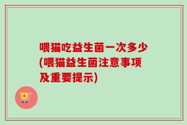 喂猫吃益生菌一次多少(喂猫益生菌注意事项及重要提示)