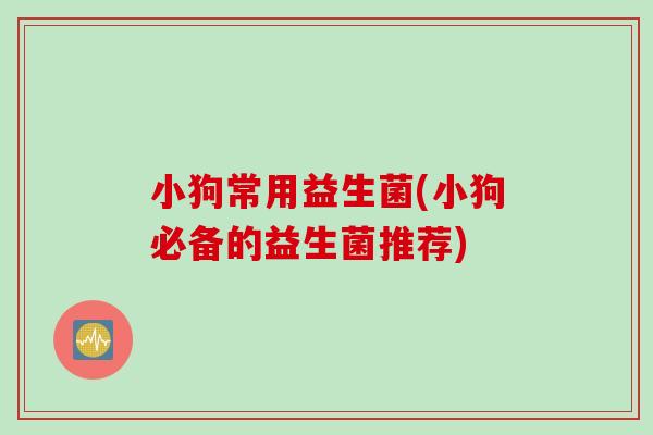 小狗常用益生菌(小狗必备的益生菌推荐) 小狗常用益生菌(小狗必备的益生菌推荐)