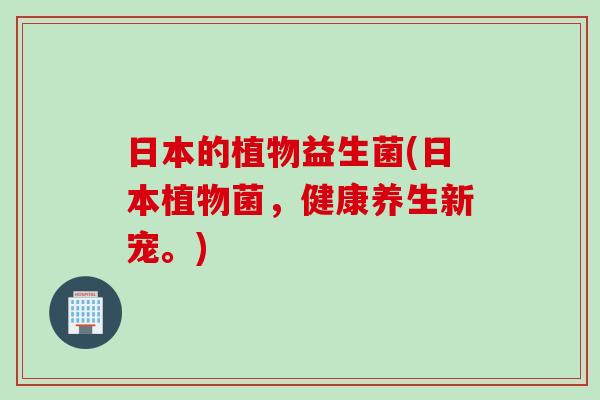 日本的植物益生菌(日本植物菌,健康养生新宠。) 日本的植物益生菌(日本植物菌,健康养生新宠。)