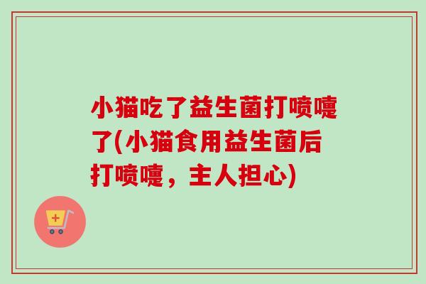 小猫吃了益生菌打喷嚏了(小猫食用益生菌后打喷嚏，主人担心)