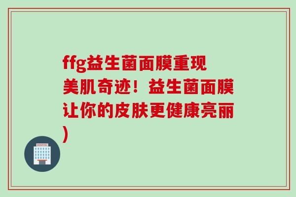 ffg益生菌面膜重现美肌奇迹！益生菌面膜让你的更健康亮丽)