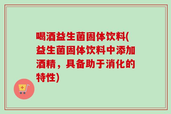 喝酒益生菌固体饮料(益生菌固体饮料中添加酒精，具备助于消化的特性)