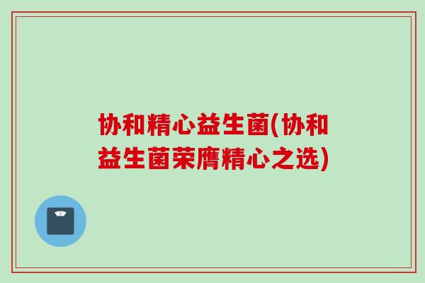 协和精心益生菌(协和益生菌荣膺精心之选)