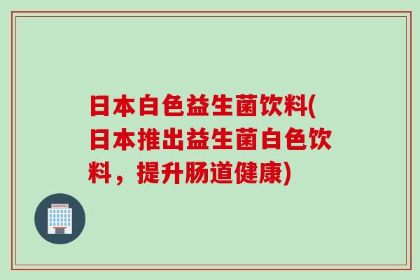 日本白色益生菌饮料(日本推出益生菌白色饮料，提升肠道健康)