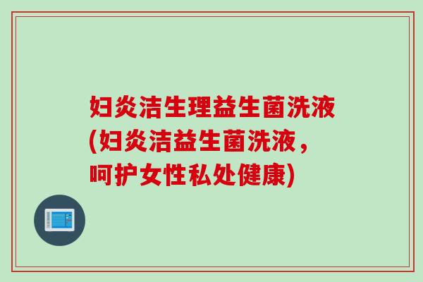 妇炎洁生理益生菌洗液(妇炎洁益生菌洗液,呵护女性私处健康) 妇炎洁生理益生菌洗液(妇炎洁益生菌洗液,呵护女性私处健康)