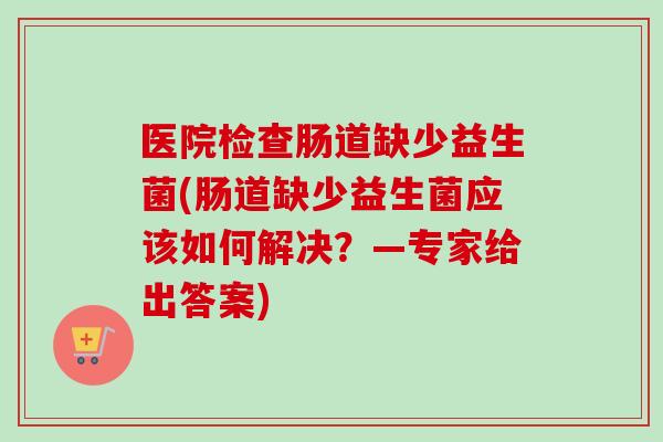 医院检查肠道缺少益生菌(肠道缺少益生菌应该如何解决？—专家给出答案)