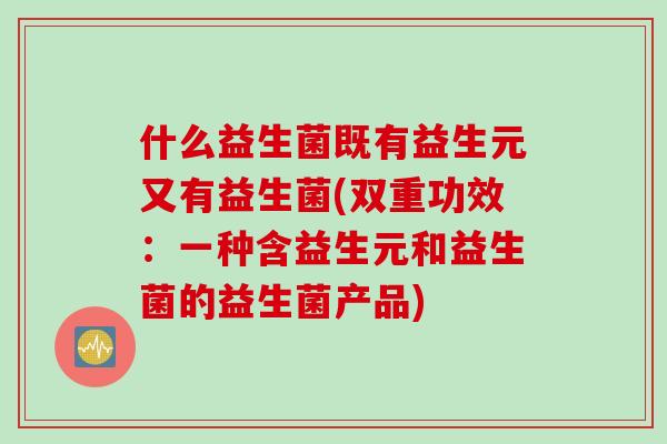 什么益生菌既有益生元又有益生菌(双重功效:一种含益生元和益生菌的益生菌产品) 什么益生菌既有益生元又有益生菌(双重功效:一种含益生元和益生菌的益生菌产品)