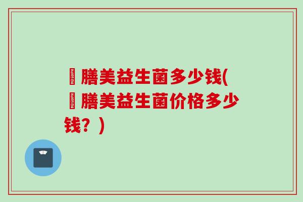 姸膳美益生菌多少钱(姸膳美益生菌价格多少钱?) 姸膳美益生菌多少钱(姸膳美益生菌价格多少钱?)