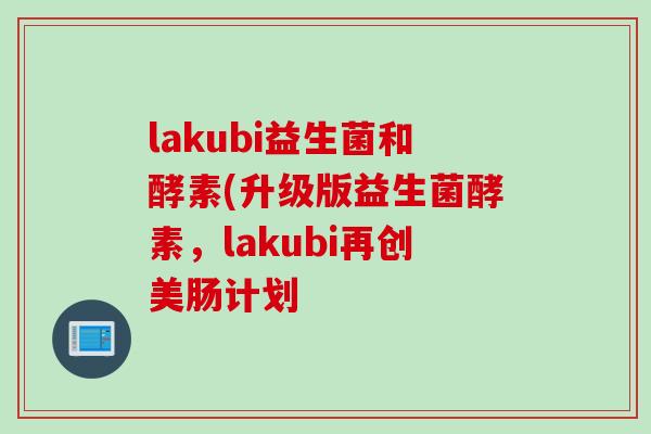 lakubi益生菌和酵素(升级版益生菌酵素，lakubi再创美肠计划