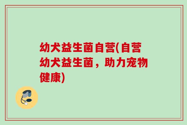 幼犬益生菌自营(自营幼犬益生菌,助力宠物健康) 幼犬益生菌自营(自营幼犬益生菌,助力宠物健康)