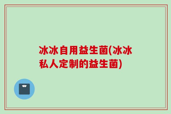 冰冰自用益生菌(冰冰私人定制的益生菌)