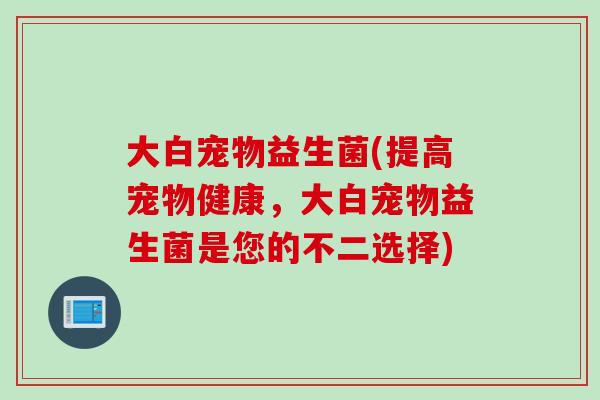 大白宠物益生菌(提高宠物健康，大白宠物益生菌是您的不二选择)