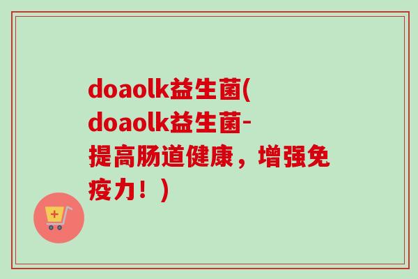 doaolk益生菌(doaolk益生菌-提高肠道健康,增强力!) doaolk益生菌(doaolk益生菌-提高肠道健康,增强力!)
