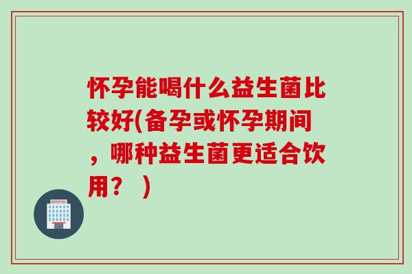 怀孕能喝什么益生菌比较好(备孕或怀孕期间,哪种益生菌更适合饮用? ) 怀孕能喝什么益生菌比较好(备孕或怀孕期间,哪种益生菌更适合饮用? )
