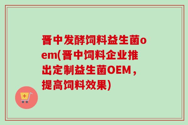 晋中发酵饲料益生菌oem(晋中饲料企业推出定制益生菌OEM，提高饲料效果)