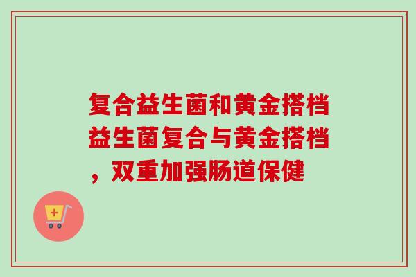 复合益生菌和黄金搭档益生菌复合与黄金搭档,双重加强肠道保健 复合益生菌和黄金搭档益生菌复合与黄金搭档,双重加强肠道保健