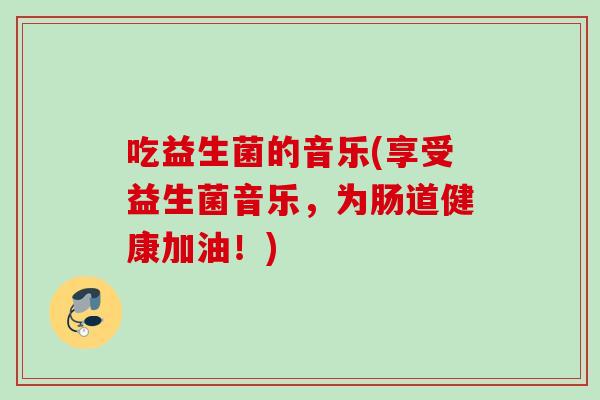吃益生菌的音乐(享受益生菌音乐,为肠道健康加油!) 吃益生菌的音乐(享受益生菌音乐,为肠道健康加油!)