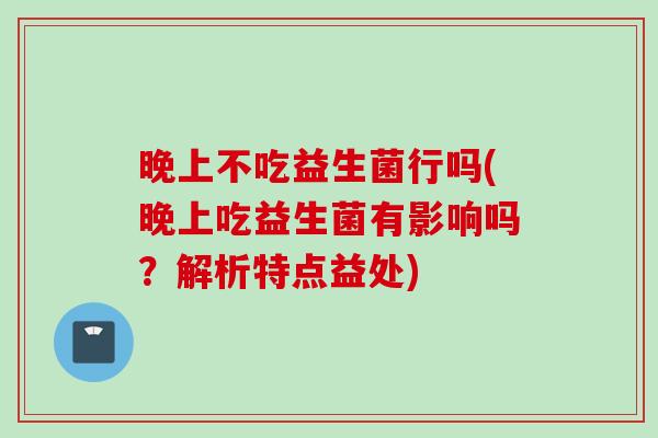 晚上不吃益生菌行吗(晚上吃益生菌有影响吗？解析特点益处)