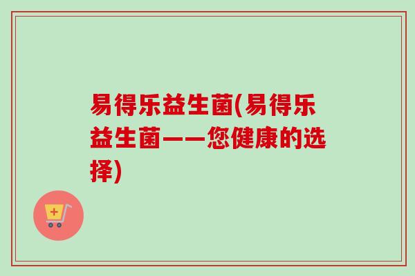 易得乐益生菌(易得乐益生菌——您健康的选择) 易得乐益生菌(易得乐益生菌——您健康的选择)