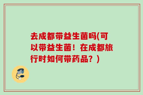 去成都带益生菌吗(可以带益生菌！在成都旅行时如何带药品？)