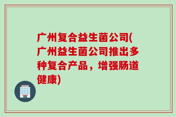 广州复合益生菌公司(广州益生菌公司推出多种复合产品，增强肠道健康)